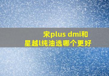 宋plus dmi和星越l纯油选哪个更好